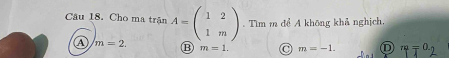 Cho ma trận A=beginpmatrix 1&2 1&mendpmatrix. Tìm m để A không khả nghịch.
A m=2.
B m=1.
C m=-1. D m=0.0