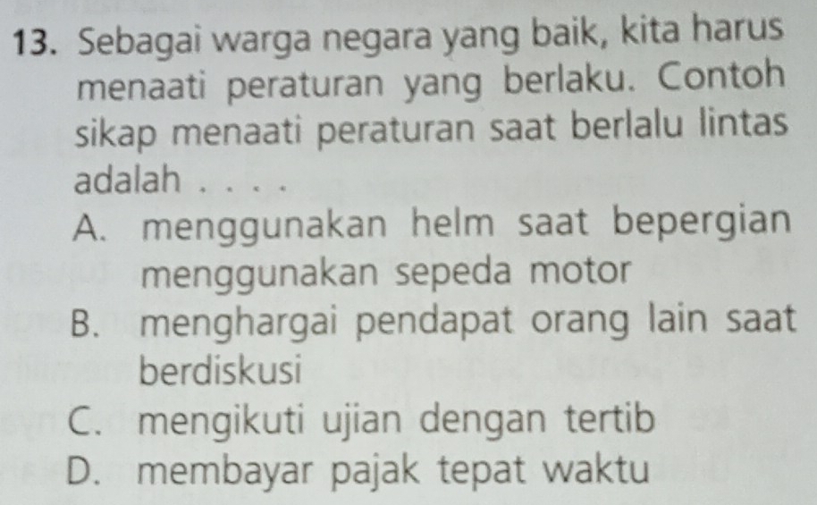 Sebagai warga negara yang baik, kita harus
menaati peraturan yang berlaku. Contoh
sikap menaati peraturan saat berlalu lintas
adalah . . . .
A. menggunakan helm saat bepergian
menggunakan sepeda motor
B. menghargai pendapat orang lain saat
berdiskusi
C. mengikuti ujian dengan tertib
D. membayar pajak tepat waktu