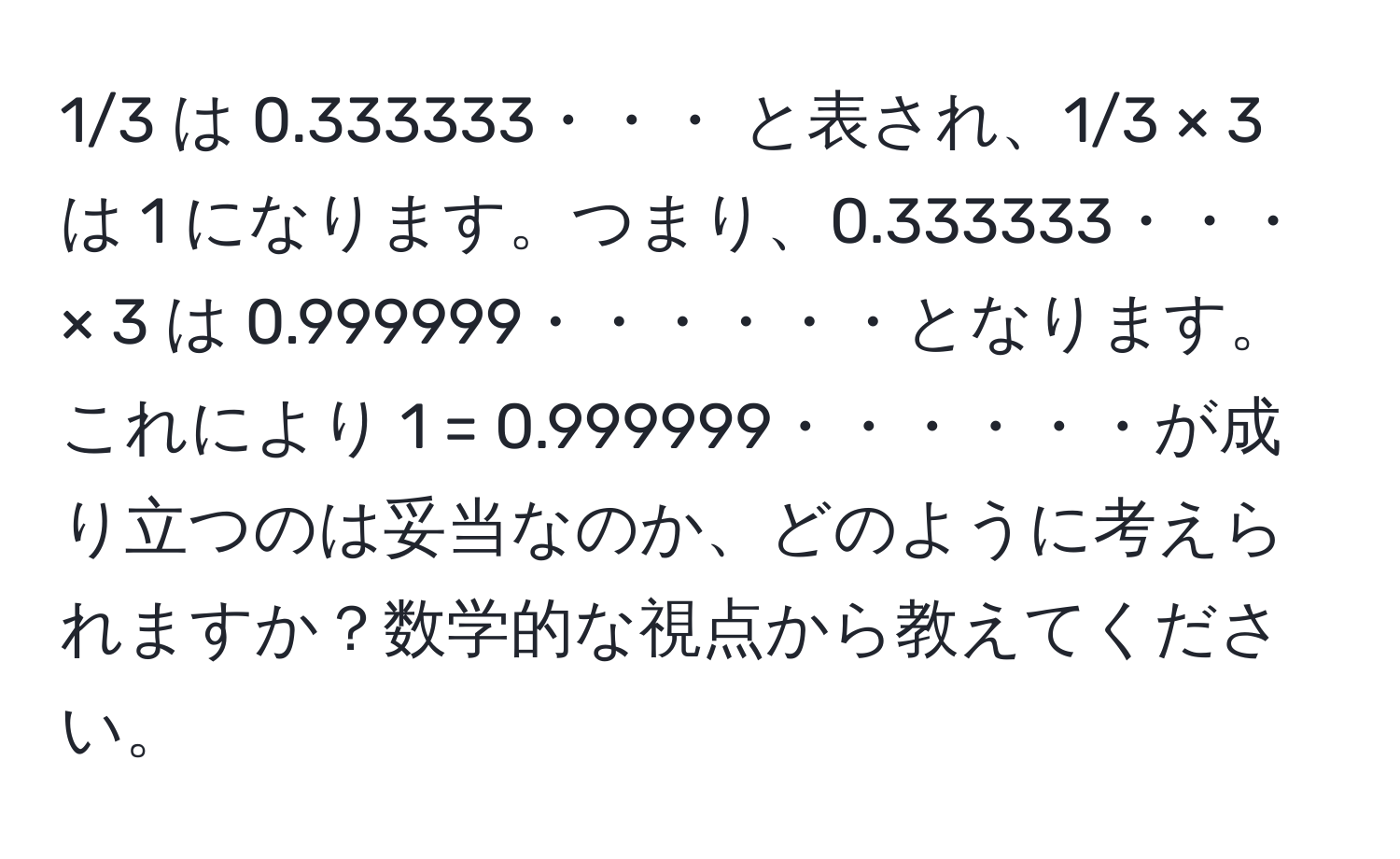 1/3 は 0.333333・・・ と表され、1/3 × 3 は 1 になります。つまり、0.333333・・・ × 3 は 0.999999・・・・・・となります。これにより 1 = 0.999999・・・・・・が成り立つのは妥当なのか、どのように考えられますか？数学的な視点から教えてください。