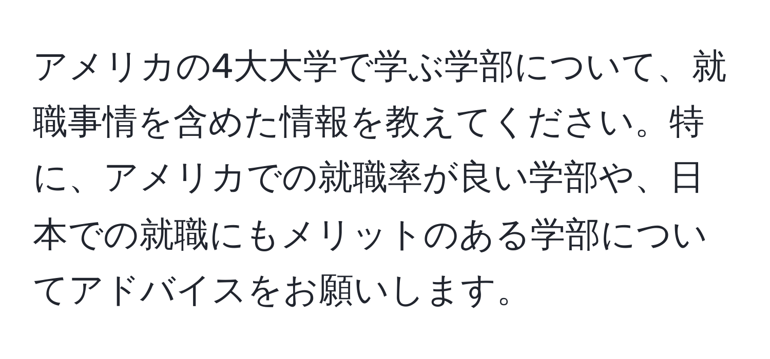 アメリカの4大大学で学ぶ学部について、就職事情を含めた情報を教えてください。特に、アメリカでの就職率が良い学部や、日本での就職にもメリットのある学部についてアドバイスをお願いします。