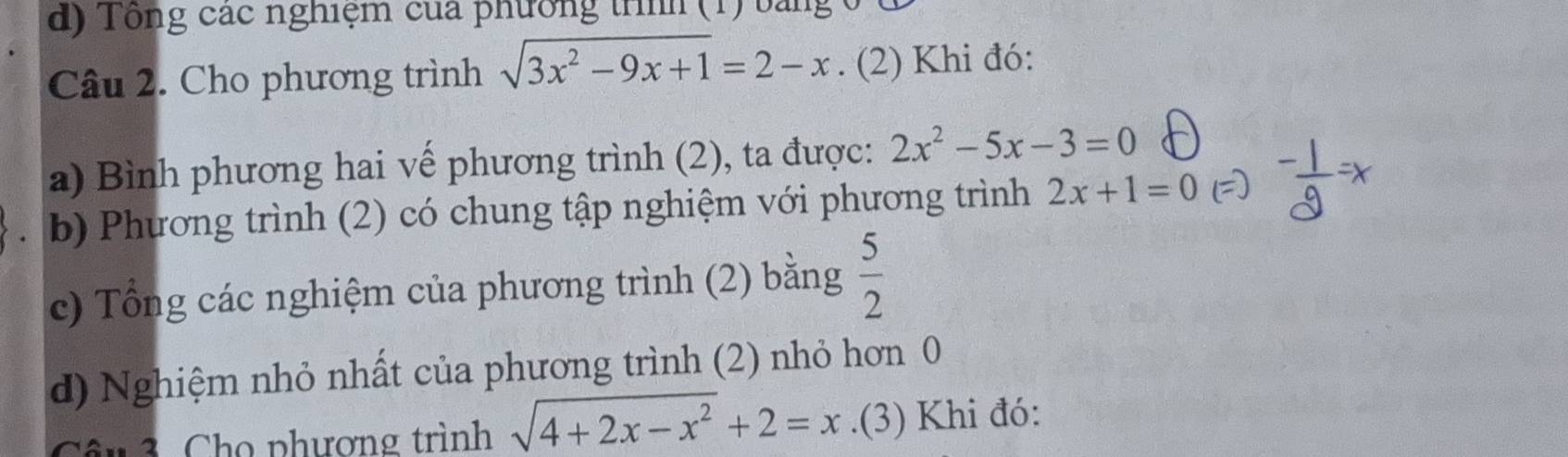 Tổng các nghiệm của phường trình (1) bải 
Câu 2. Cho phương trình sqrt(3x^2-9x+1)=2-x. (2) Khi đó: 
a) Bình phương hai vế phương trình (2), ta được: 2x^2-5x-3=0
b) Phương trình (2) có chung tập nghiệm với phương trình 2x+1=0
c) Tổng các nghiệm của phương trình (2) bằng  5/2 
d) Nghiệm nhỏ nhất của phương trình (2) nhỏ hơn 0 
* 3 Cho phương trình sqrt(4+2x-x^2)+2=x.(3) Khi đó: