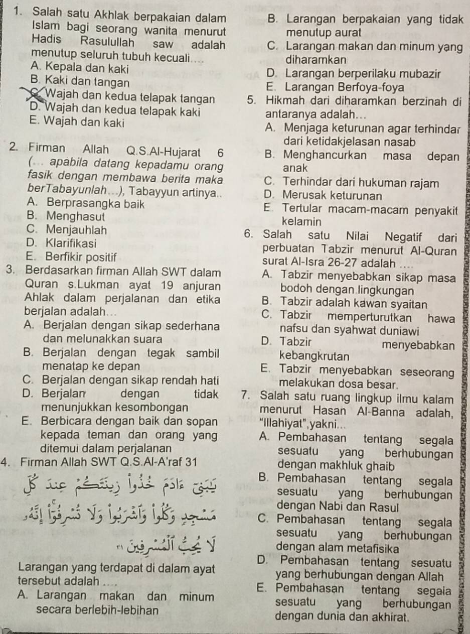 Salah satu Akhlak berpakaian dalam B. Larangan berpakaian yang tidak
Islam bagi seorang wanita menurut menutup aurat
Hadis Rasulullah saw adalah C. Larangan makan dan minum yang
menutup seluruh tubuh kecuali.... diharamkan
A. Kepala dan kaki D. Larangan berperilaku mubazir
B. Kaki dan tangan E. Larangan Berfoya-foya
. Wajah dan kedua telapak tangan 5. Hikmah dari diharamkan berzinah di
D. Wajah dan kedua telapak kaki antaranya adalah...
E. Wajah dan kaki A. Menjaga keturunan agar terhindar
dari ketidakjelasan nasab
2. Firman Allah Q.S.Al-Hujarat 6 B. Menghancurkan masa depan
(. apabila datang kepadamu orang anak
fasik dengan membawa berita maka C. Terhindar dari hukuman rajam
berTabayunlah...), Tabayyun artinya.. D. Merusak keturunan
A. Berprasangka baik E. Tertular macam-macam penyakit
B. Menghasut kelamin
C. Menjauhlah 6. Salah satu Nilai Negatif dari
D. Klarifikasi perbuatan Tabzir menurut Al-Quran
E. Berfikir positif surat Al-Isra 26-27 adalah
3. Berdasarkan firman Allah SWT dalam A. Tabzir menyebabkan sikap masa
Quran s.Lukman ayat 19 anjuran bodoh dengan lingkungan
Ahlak dalam perjalanan dan etika B. Tabzir adalah kawan syaitan
berjalan adalah... C. Tabzir memperturutkan hawa
A. Berjalan dengan sikap sederhana nafsu dan syahwat duniawi
dan melunakkan suara D. Tabzir menyebabkan
B. Berjalan dengan tegak sambil kebangkrutan
menatap ke depan E. Tabzir menyebabkan seseoran
C. Berjalan dengan sikap rendah hati melakukan dosa besar.
D. Berjalan dengan tidak 7. Salah satu ruang lingkup ilmu kalam
menunjukkan kesombongan menurut Hasan Al-Banna adalah,
E. Berbicara dengan baik dan sopan “Illahiyat”,yakni..
kepada teman dan orang yang A. Pembahasan tentang segala
ditemui dalam perjalanan sesualu yang berhubungan
4. Firman Allah SWT Q.S.Al-A'raf 31 dengan makhluk ghaib
8 sue pémeos lis pola css B. Pembahasan tentang segala
sesualu yang berhubungan
dengan Nabi dan Rasul
v ; 1,3; ik;  C. Pembahasan tentang segala
sesuatu yang berhubungan
So  G é y dengan alam metafisika
D. Pembahasan tentang sesuatu
Larangan yang terdapat di dalam ayat yang berhubungan dengan Allah
tersebut adalah     E. Pembahasan tentang segaia
A. Larangan makan dan minum sesuatu yang berhubungan
secara berlebih-lebihan dengan dunia dan akhirat.