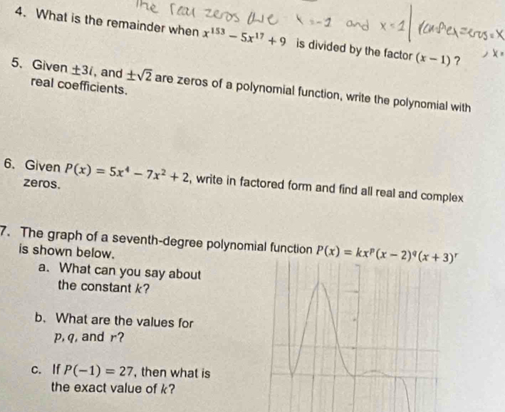 What is the remainder when x^(153)-5x^(17)+9 is divided by the factor (x-1) ? 
5、 Given ± 3i , and ± sqrt(2) are zeros of a polynomial function, write the polynomial with 
real coefficients. 
6. Given P(x)=5x^4-7x^2+2 , write in factored form and find all real and complex 
zeros. 
7. The graph of a seventh-degree polynomial function P(x)=kx^p(x-2)^q(x+3)^r
is shown below. 
a. What can you say about 
the constant k? 
b. What are the values for
p, q, and r? 
c. If P(-1)=27 , then what is 
the exact value of k?