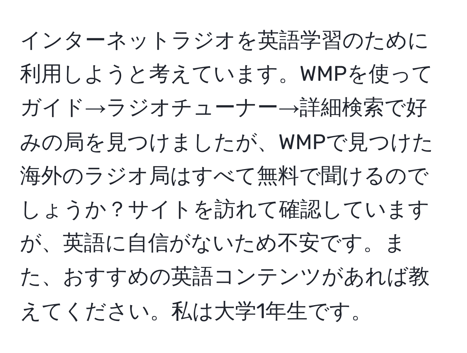 インターネットラジオを英語学習のために利用しようと考えています。WMPを使ってガイド→ラジオチューナー→詳細検索で好みの局を見つけましたが、WMPで見つけた海外のラジオ局はすべて無料で聞けるのでしょうか？サイトを訪れて確認していますが、英語に自信がないため不安です。また、おすすめの英語コンテンツがあれば教えてください。私は大学1年生です。