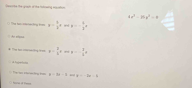 Describe the graph of the following equation:
4x^2-25y^2=0
The two intersecting lines: y= 5/2 x and y=- 5/2 x
An ellipse.
The two intersecting lines: y= 2/5 x and y=- 2/5 x
A hyperbola.
The two intersecting lines: y=2x-5 and y=-2x-5
None of these.