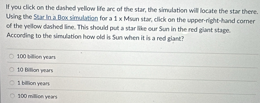 If you click on the dashed yellow life arc of the star, the simulation will locate the star there.
Using the Star In a Box simulation for a 1 x Msun star, click on the upper-right-hand corner
of the yellow dashed line. This should put a star like our Sun in the red giant stage.
According to the simulation how old is Sun when it is a red giant?
100 billion years
10 Billion years
1 billion years
100 million years