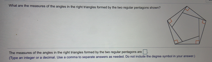 What are the measures of the angles in the right triangles formed by the two regular pentagons shown?
The measures of the angles in the right triangles formed by the two regular pentagons are
(Type an integer or a decimal. Use a comma to separate answers as needed. Do not include the degree symbol in your answer.)