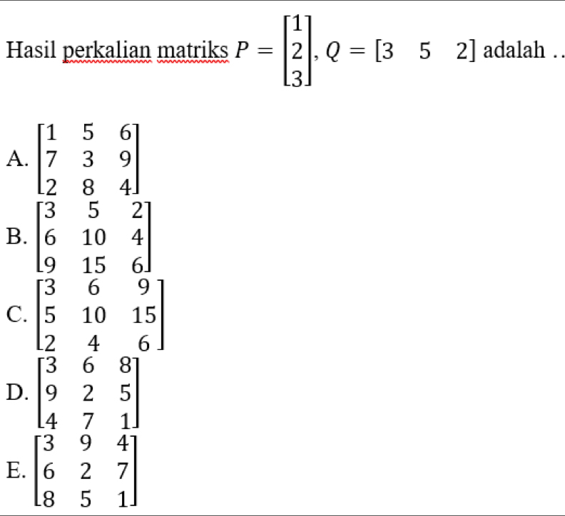 Hasil perkalian matriks P=beginbmatrix 1 2 3endbmatrix , Q=[3 5 2] adalah ..
A. beginbmatrix 1&5&6 7&3&9 2&8&4endbmatrix
B. beginbmatrix 3&5&2 6&10&4 9&15&6endbmatrix
C. beginbmatrix 3&6&9 5&10&15 2&4&6endbmatrix
D. beginbmatrix 3&6&8 9&2&5 4&7&1endbmatrix
E. beginbmatrix 3&9&4 6&2&7 8&5&1endbmatrix