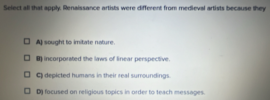 Select all that apply. Renaissance artists were different from medieval artists because they
A) sought to imitate nature.
B) incorporated the laws of linear perspective.
C) depicted humans in their real surroundings.
D) focused on religious topics in order to teach messages.