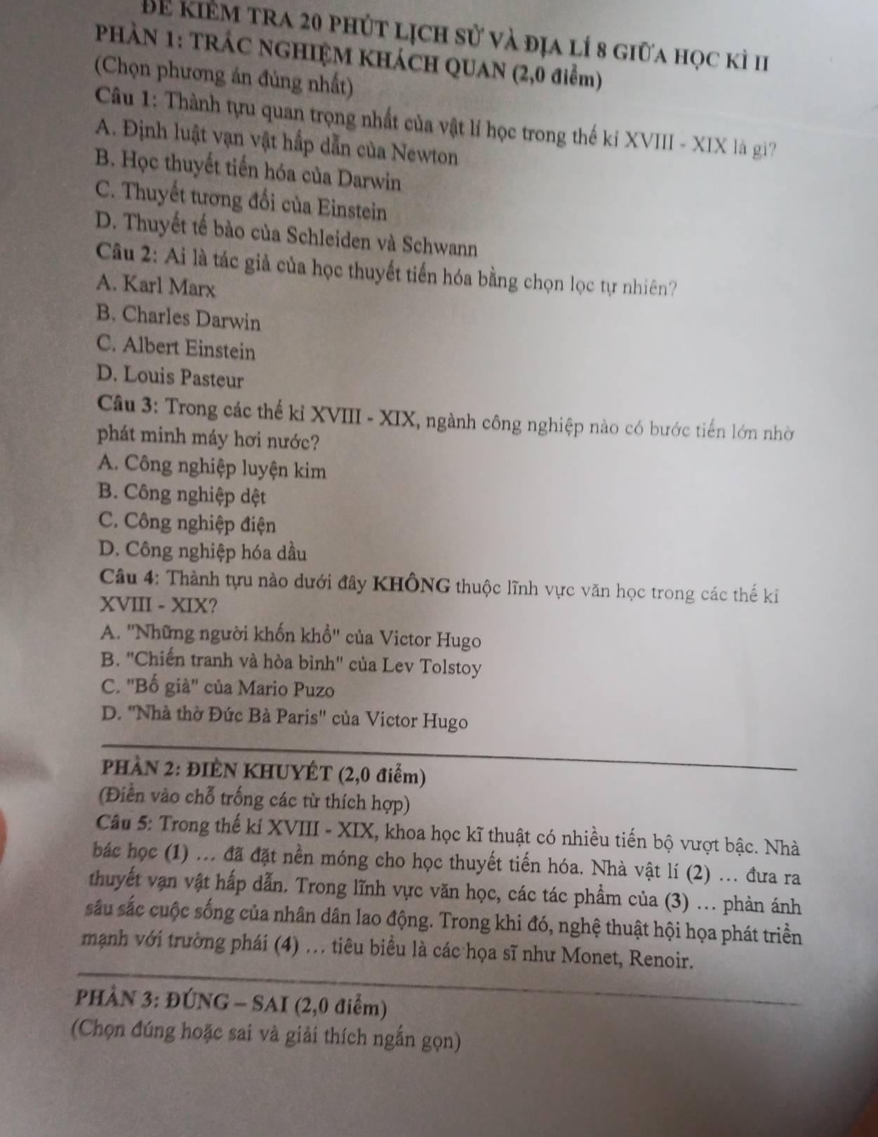 Để kiêm tra 20 phút lịch sử và địa lí 8 giữa học kì I
PHÀN 1: TRÁC NGHIỆM KHÁCH QUAN (2,0 điểm)
(Chọn phương án đủng nhất)
Câu 1: Thành tựu quan trọng nhất của vật lí học trong thế kỉ XVIII - XIX là gi?
A. Định luật vạn vật hấp dẫn của Newton
B. Học thuyết tiến hóa của Darwin
C. Thuyết tương đối của Einstein
D. Thuyết tế bào của Schleiden và Schwann
Câu 2: Ai là tác giả của học thuyết tiến hóa bằng chọn lọc tự nhiên?
A. Karl Marx
B. Charles Darwin
C. Albert Einstein
D. Louis Pasteur
Câu 3: Trong các thế kỉ XVIII - XIX, ngành công nghiệp nào có bước tiến lớn nhờ
phát minh máy hơi nước?
A. Công nghiệp luyện kim
B. Công nghiệp dệt
C. Công nghiệp điện
D. Công nghiệp hóa dầu
Câu 4: Thành tựu nào dưới đây KHÔNG thuộc lĩnh vực văn học trong các thế ki
XVIII - XIX?
A. ''Những người khốn khổ'' của Victor Hugo
B. ''Chiến tranh và hòa bình'' của Lev Tolstoy
C. ''Bố già'' của Mario Puzo
D. ''Nhà thờ Đức Bà Paris'' của Victor Hugo
PHÀN 2: ĐIÈN KHUYÉT (2,0 điểm)
(Điển vào chỗ trống các từ thích hợp)
Câu 5: Trong thế kỉ XVIII - XIX, khoa học kĩ thuật có nhiều tiến bộ vượt bậc. Nhà
bác học (1) ... đã đặt nền móng cho học thuyết tiến hóa. Nhà vật lí (2) ... đưa ra
thuyết vạn vật hấp dẫn. Trong lĩnh vực văn học, các tác phẩm của (3) ... phản ánh
sâu sắc cuộc sống của nhân dân lao động. Trong khi đó, nghệ thuật hội họa phát triền
mạnh với trường phái (4) .. tiêu biểu là các họa sĩ như Monet, Renoir.
PHÂN 3: ĐÚNG - SAI (2,0 điểm)
(Chọn đúng hoặc sai và giải thích ngắn gọn)