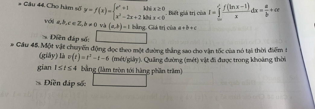 » Câu 44. Cho hàm số y=f(x)=beginarrayl e^x+1khix≥ 0 x^2-2x+2khix<0endarray.. Biết giá trị ciaI=∈tlimits _(1/e)^(e^(2)) (f(ln x-1))/x dx= a/b +ce
với a,b,c∈ Z, b!= 0 và (a,b)=1 bằng. Giá trị của a+b+c
Điền đáp số: 
* Câu 45.Một vật chuyển động dọc theo một đường thẳng sao cho vận tốc của nó tại thời điểm t 
(giây) là v(t)=t^2-t-6 (mét/giây). Quãng đường (mét) vật đi được trong khoảng thời 
gian 1≤ t≤ 4 bằng (làm tròn tới hàng phần trăm) 
Điền đáp số: ∴ △ ADCsim △ ABC