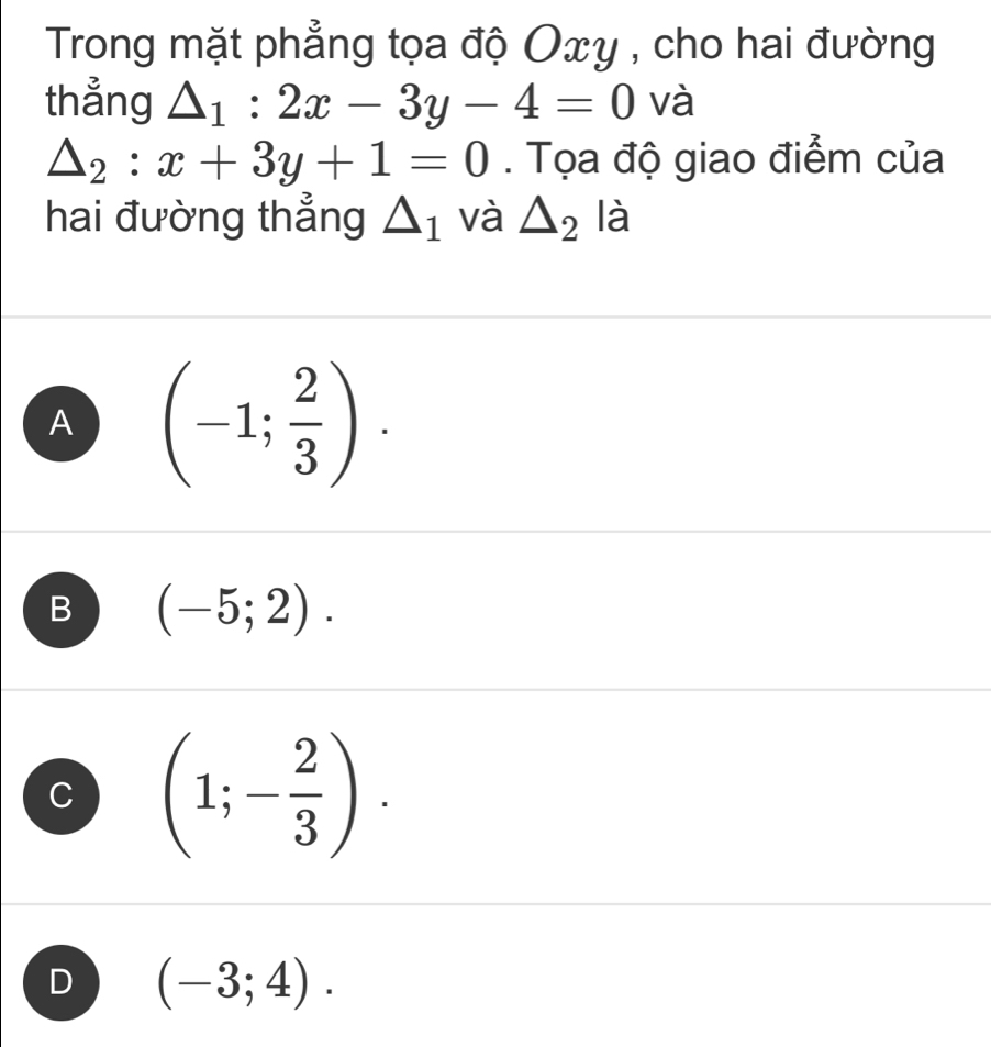 Trong mặt phẳng tọa độ Oxy , cho hai đường
thẳng △ _1:2x-3y-4=0 và
△ _2:x+3y+1=0. Tọa độ giao điểm của
hai đường thẳng △ _1 và △ _2 là
A (-1; 2/3 ).
B (-5;2).
C (1;- 2/3 ).
D (-3;4).