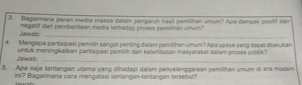 Bagaimana peran media massa dalam pengaruh hasil pemilihan umum? Apa dampak positif dan 
negatif dari pemberitaan media terhadap proses pemilihan umum? 
Jawab:_ 
4. Mengapa partisipasi pemilih sangat penting dalam pemilihan umum? Apa upaya yang dapat dilakukan 
untuk meningkatkan partisipasi pemilih dan keterlibatan masyarakat dalam proses politik? 
Jawab:_ 
5. Apa saja tantangan utama yang dihadapi dalam penyelenggaraan pemilihan umum di era modern 
ini? Bagaimana cara mengatasi tantangan-tantangan tersebut? 
lw_h