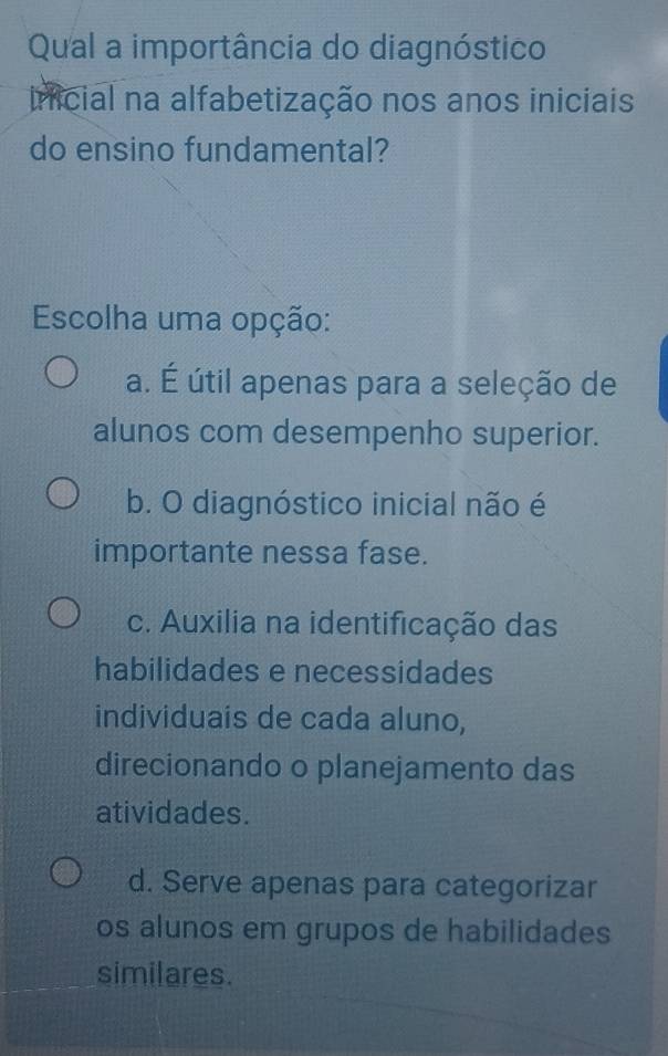 Qual a importância do diagnóstico
inicial na alfabetização nos anos iniciais
do ensino fundamental?
Escolha uma opção:
a. É útil apenas para a seleção de
alunos com desempenho superior.
b. O diagnóstico inicial não é
importante nessa fase.
c. Auxilia na identificação das
habilidades e necessidades
individuais de cada aluno,
direcionando o planejamento das
atividades.
d. Serve apenas para categorizar
os alunos em grupos de habilidades
similares.