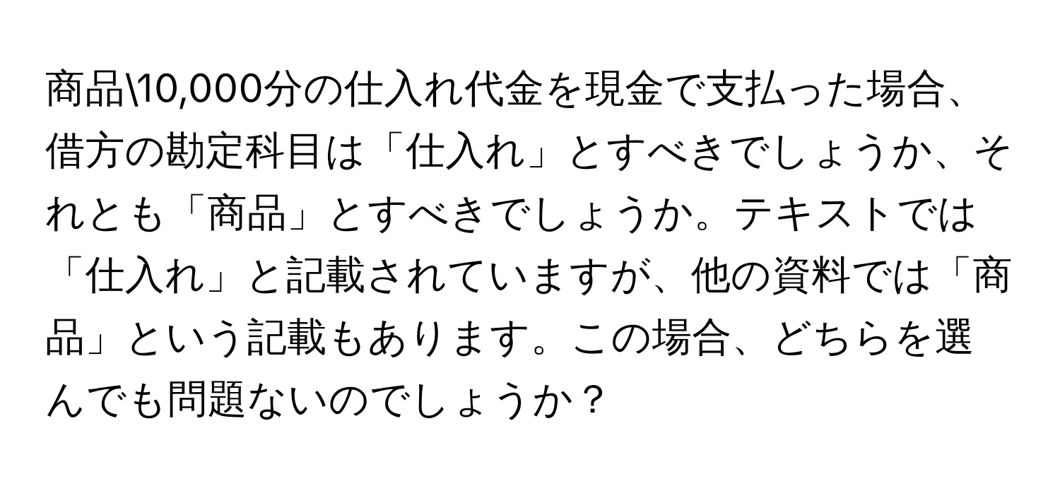 商品10,000分の仕入れ代金を現金で支払った場合、借方の勘定科目は「仕入れ」とすべきでしょうか、それとも「商品」とすべきでしょうか。テキストでは「仕入れ」と記載されていますが、他の資料では「商品」という記載もあります。この場合、どちらを選んでも問題ないのでしょうか？
