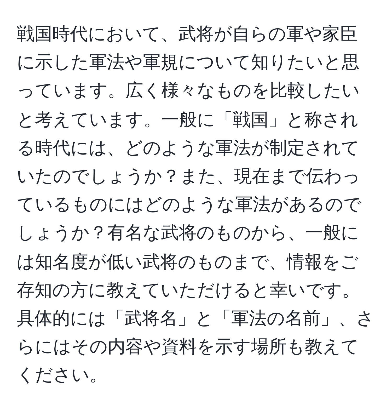 戦国時代において、武将が自らの軍や家臣に示した軍法や軍規について知りたいと思っています。広く様々なものを比較したいと考えています。一般に「戦国」と称される時代には、どのような軍法が制定されていたのでしょうか？また、現在まで伝わっているものにはどのような軍法があるのでしょうか？有名な武将のものから、一般には知名度が低い武将のものまで、情報をご存知の方に教えていただけると幸いです。具体的には「武将名」と「軍法の名前」、さらにはその内容や資料を示す場所も教えてください。