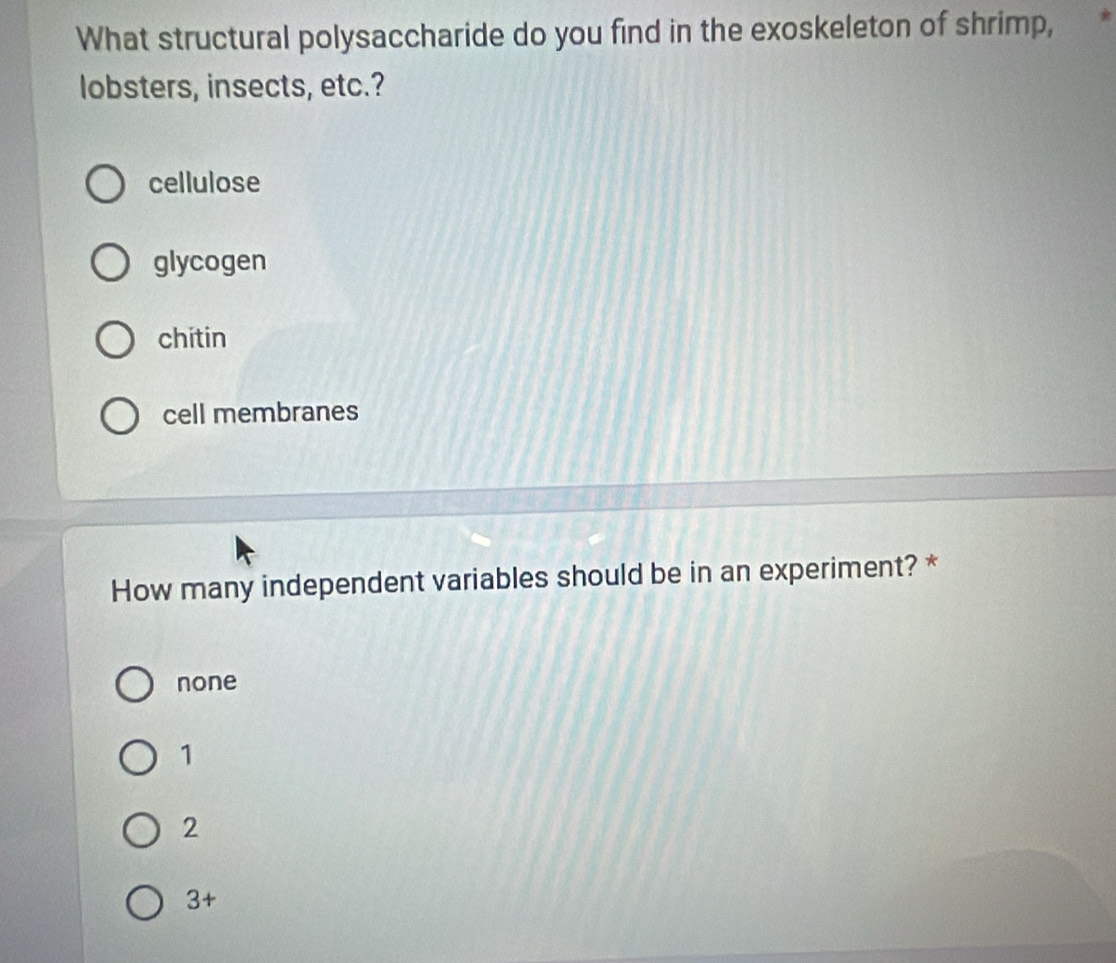 What structural polysaccharide do you find in the exoskeleton of shrimp,
lobsters, insects, etc.?
cellulose
glycogen
chitin
cell membranes
How many independent variables should be in an experiment? *
none
1
2
3 +