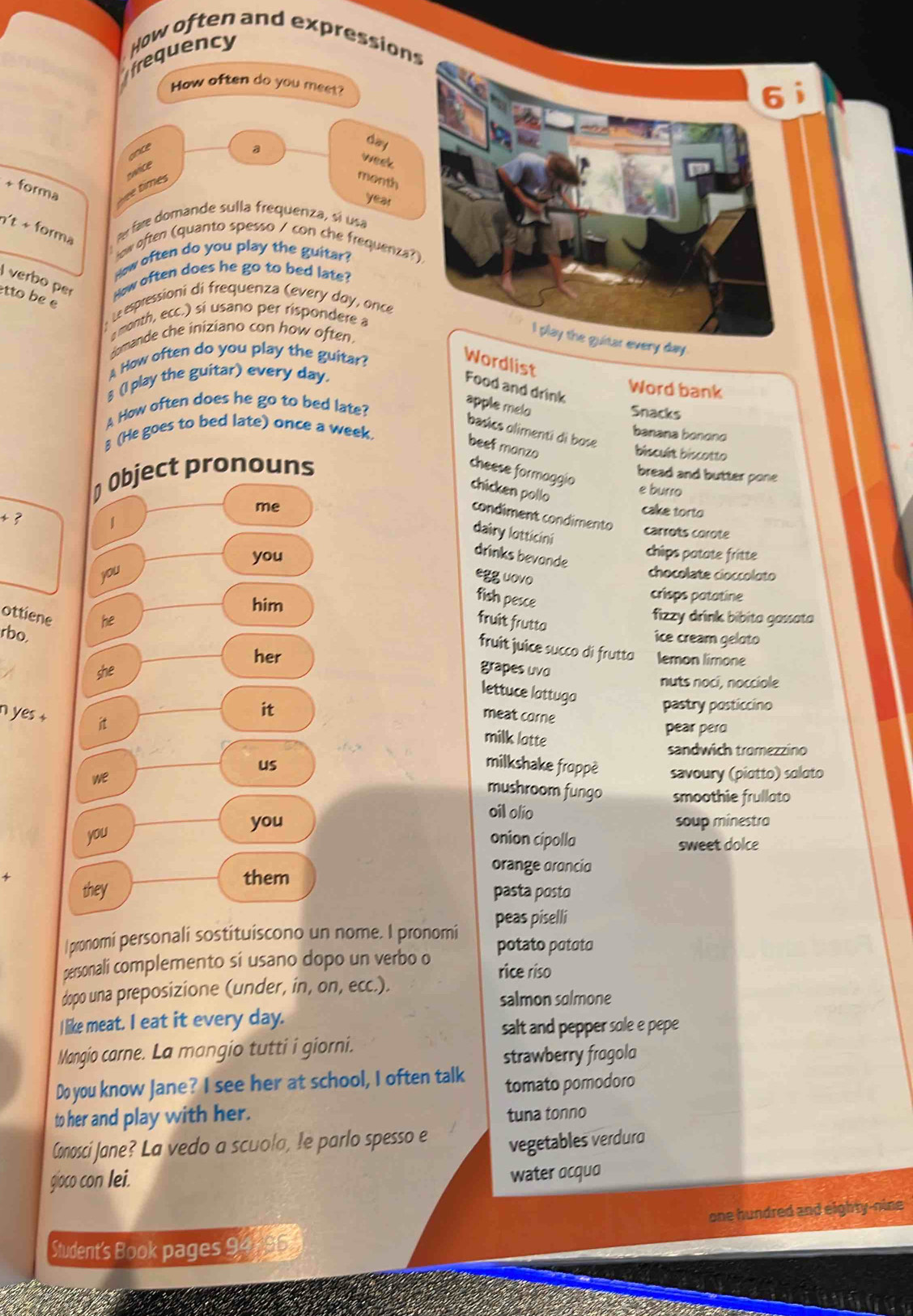 frequency How often and expressions
How often do you meet?
nce a
day
ime swice
week
month
+ forma
year
n't + forma Ar fare domande sulla frequenza, sí usa
low often (quanto spesso / con che frequenza?
How often do you play the guitar?
verbo per How often does he go to bed late?
etto be e
Le espressioni di frequenza (every day, once
month, ecc.) sí usano per rispondere a
Homande che iniziano con how often.
I play the guitar every day.
A How often do you play the guitar?
Wordlist Food and drink
♂ (I play the guitar) every day.
Word bank
A How often does he go to bed late?
apple melo
Snacks
basics olimenti di bose
8 (He goes to bed late) once a week.
banana bonono
beef manzo
biscult biscotto
Object pronouns
cheese formaggio
bread and butter pone 
chicken pollo
e burro
me
cake torto
condiment condimento carrots corote
dairy lotticini
+ 3 1 chips patate fritte
you
drinks bevande
you chocolate cioccoloto
egg uovo
fish pesce
crisps patatine
him fizzy drink bibita gassata
ottiene he
fruit frutto
rbo,
ice cream geloto
fruit juice succo di frutta lemon limone
her grapes uvo
she
nuts noci, nocciole
lettuce lattuga
it pastry posticcino
n yes + it
meat corne
pear pero
milk latte
sandwich tromezzino
us milkshake froppè
we savoury (piotto) soloto
mushroom fungo smoothie frullato
oil olio
you soup minestra
you onion cipolla sweet dolce
orange orancio
them
they pasta posto
|pronomi personali sostituiscono un nome. I pronomi peas piselli
personali complemento si usano dopo un verbo o potato pototo
rice riso
dopo una preposizione (under, in, on, ecc.).
salmon solmone
I like meat. I eat it every day.
salt and pepper sole e pepe
Mangio carne. La mangio tutti i giorni.
strawberry frogolo
Do you know Jane? I see her at school, I often talk tomato pomodoro
to her and play with her. tuna tonno
Conosci Jane? La vedo a scuola, le parlo spesso e vegetables verduro
gioco con lei.
water ocquo
one hundred and eighty-nine
Student's Book pages 9 195