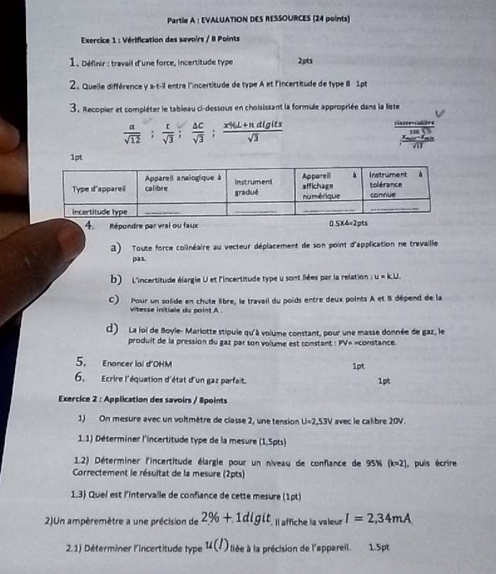 Partle A : EVALUATION DES RESSOURCES (24 points)
* Exercice 1 : Vérification des savoirs / B Points
1. Définir : travail d'une force, incertitude type 2pls
2. Quelle différence y a-t-il entre l'incertitude de type A et l'incertitude de type B 1pt
3. Recopier et compléter le tableau ci-dessous en choisissant la formule appropriée dans la liste
 a/sqrt(12) ; t/sqrt(3) ; △ C/sqrt(3) ; (x% L+ndigits)/sqrt(3) 
frac beginarrayr 141encloselongdiv π  * 0.05 frac □ endarray sqrt(11)
1pt
4. Répondre par vrai ou faux 0.5* 4=2pts
3) Toute force colinéaire au vecteur déplacement de son point d'application ne travaille
pas
b)   L'incertitude élargie U et l'Iincertitude type u sont liées par la relation : e u=ku.
C) Pour un solide en chute libre, le travail du poids entre deux points A et B dépend de la
vitesse initiale du point A .
d) La loi de Boyle- Mariotte stipule qu'à volume constant, pour une masse donnée de gaz, le
produit de la pression du gaz par son volume est constant : PV= =constance.
5. Enoncer lal d'OHM 1pt
6.  Ecrire l'équation d'état d'un gaz parfait. 1pt
Exercice 2 : Application des savoirs / 8points
1) On mesure avec un voltmètre de classe 2, une tension U=2,53V avec le calibre 20V.
1.1) Déterminer l'incertitude type de la mesure (1,5pts)
1.2) Déterminer l'incertitude élargie pour un niveau de conflance de 95% (k=2) , puis écrire
Correctement le résultat de la mesure (2pts)
1.3) Quel est l'intervalle de confiance de cette mesure (1pt)
2)Un ampèremètre a une précision de 2% +1digit. Il affiche la valeur I=2,34mA
2.1) Déterminer l'incertitude type u(I) lée à la précision de l'appareil. 1.5pt