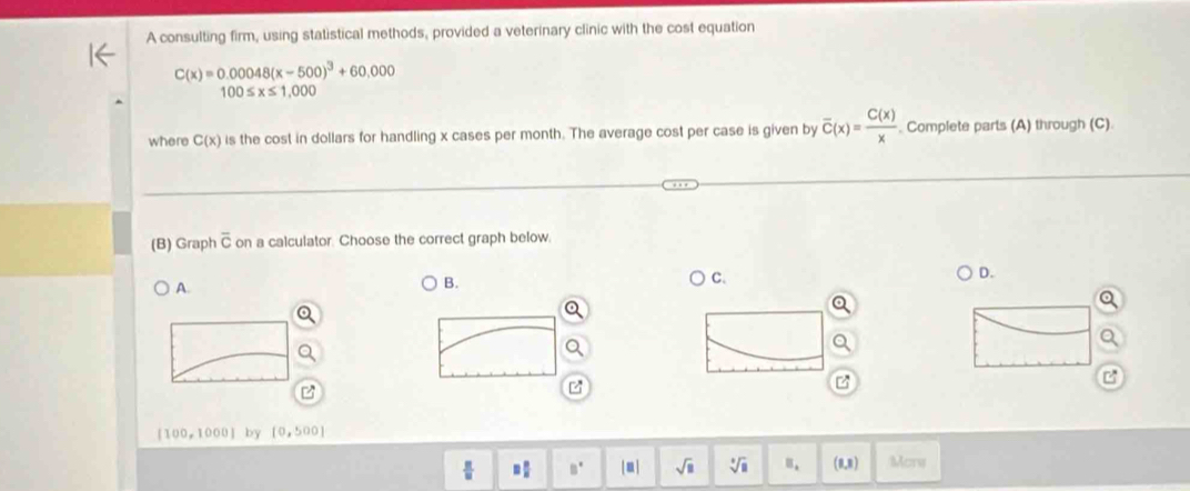 A consulting firm, using statistical methods, provided a veterinary clinic with the cost equation
C(x)=0.00048(x-500)^3+60,000
100≤ x≤ 1,000
where C(x) is the cost in dollars for handling x cases per month. The average cost per case is given by overline C(x)= C(x)/x . Complete parts (A) through (C).
(B) Graph overline C on a calculator. Choose the correct graph below.
D.
A
B.
C.
z
z
[100,1000]b [0,500]
 π /10  □  □ /□   B° sqrt(□ ) sqrt[□](□ ) B. (0,8) Mons