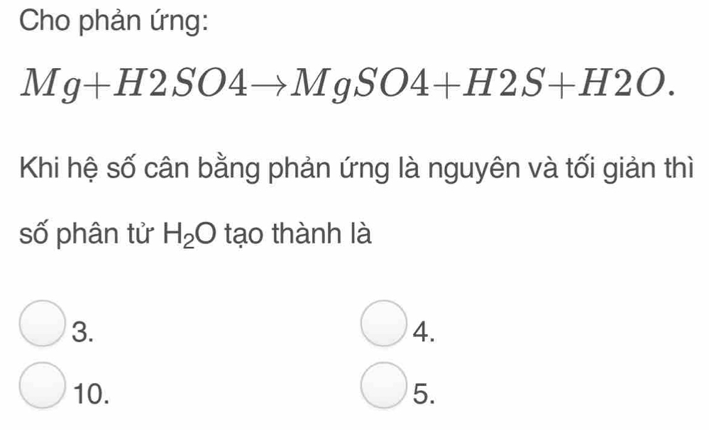 Cho phản ứng:
Mg+H2SO4to MgSO4+H2S+H2O. 
Khi hệ số cân bằng phản ứng là nguyên và tối giản thì
số phân tử H_2O tạo thành là
3.
4.
10. 5.