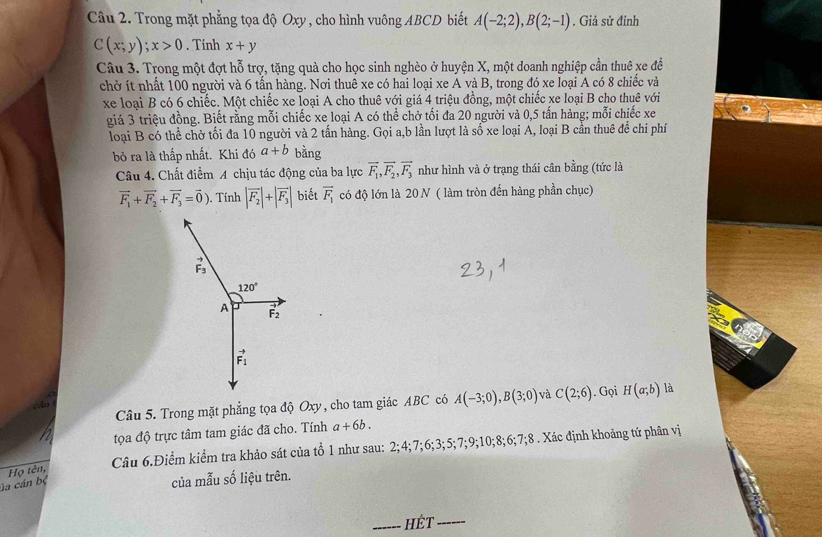 Trong mặt phẳng tọa độ Oxy , cho hình vuông ABCD biết A(-2;2),B(2;-1). Giả sử đỉnh
C(x;y);x>0. Tính x+y
Câu 3. Trong một đợt hỗ trợ, tặng quà cho học sinh nghèo ở huyện X, một doanh nghiệp cần thuê xe để
chở ít nhất 100 người và 6 tấn hàng. Nơi thuê xe có hai loại xe A và B, trong đó xe loại A có 8 chiếc và
xe loại B có 6 chiếc. Một chiếc xe loại A cho thuê với giá 4 triệu đồng, một chiếc xe loại B cho thuê với
giá 3 triệu đồng. Biết rằng mỗi chiếc xe loại A có thể chở tối đa 20 người và 0,5 tấn hàng; mỗi chiếc xe
loại B có thể chở tối đa 10 người và 2 tấn hàng. Gọi a,b lần lượt là số xe loại A, loại B cần thuê để chi phí
bỏ ra là thấp nhất. Khi đó a+b bằng
Câu 4. Chất điểm A chịu tác động của ba lực vector F_1,vector F_2,vector F_3 như hình và ở trạng thái cân bằng (tức là
vector F_1+vector F_2+vector F_3=vector 0).  Tính |vector F_2|+|vector F_3| biết vector F_1 có độ lớn là 20N ( làm tròn đến hàng phần chục)
Câu 5. Trong mặt phẳng tọa độ Oxy, cho tam giác ABC có A(-3;0),B(3;0) và C(2;6). Gọi H(a;b) là
tọa độ trực tâm tam giác đã cho. Tính a+6b.
Câu 6.Điểm kiểm tra khảo sát của tổ 1 như sau: 2;4;7;6;3;5;7;9;10;8;6;7;8 . Xác định khoảng tứ phân vị
Họ tên,
ủa cán bộ
của mẫu số liệu trên.
_HÉt_