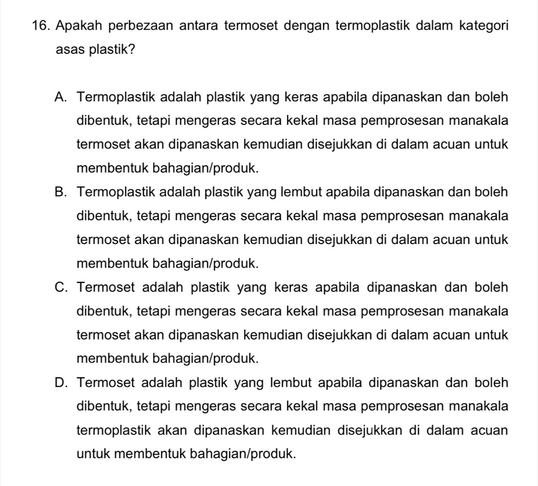 Apakah perbezaan antara termoset dengan termoplastik dalam kategori
asas plastik?
A. Termoplastik adalah plastik yang keras apabila dipanaskan dan boleh
dibentuk, tetapi mengeras secara kekal masa pemprosesan manakala
termoset akan dipanaskan kemudian disejukkan di dalam acuan untuk
membentuk bahagian/produk.
B. Termoplastik adalah plastik yang lembut apabila dipanaskan dan boleh
dibentuk, tetapi mengeras secara kekal masa pemprosesan manakala
termoset akan dipanaskan kemudian disejukkan di dalam acuan untuk
membentuk bahagian/produk.
C. Termoset adalah plastik yang keras apabila dipanaskan dan boleh
dibentuk, tetapi mengeras secara kekal masa pemprosesan manakala
termoset akan dipanaskan kemudian disejukkan di dalam acuan untuk
membentuk bahagian/produk.
D. Termoset adalah plastik yang lembut apabila dipanaskan dan boleh
dibentuk, tetapi mengeras secara kekal masa pemprosesan manakala
termoplastik akan dipanaskan kemudian disejukkan di dalam acuan
untuk membentuk bahagian/produk.