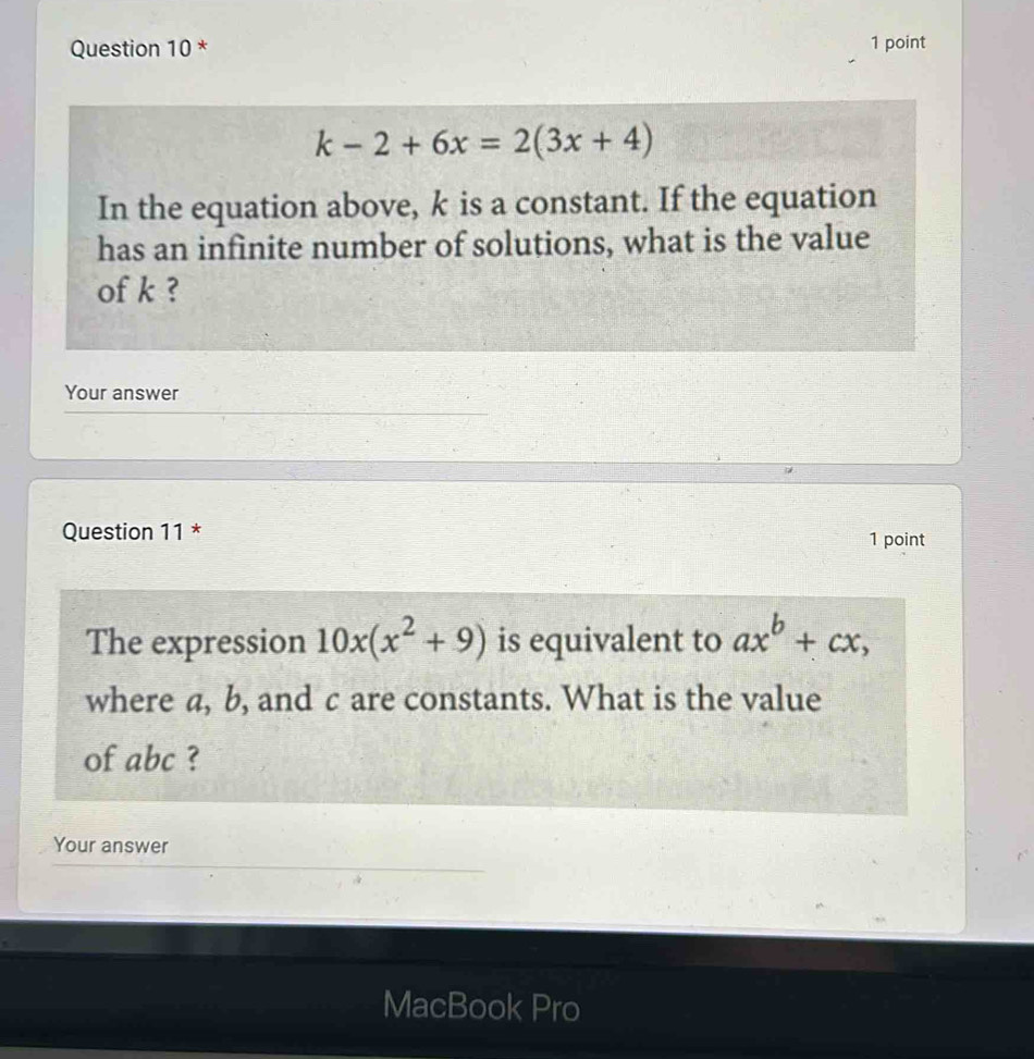 k-2+6x=2(3x+4)
In the equation above, k is a constant. If the equation
has an infinite number of solutions, what is the value
of k ?
Your answer
Question 11 *
1 point
The expression 10x(x^2+9) is equivalent to ax^b+cx, 
where a, b, and c are constants. What is the value
of abc ?
Your answer
MacBook Pro