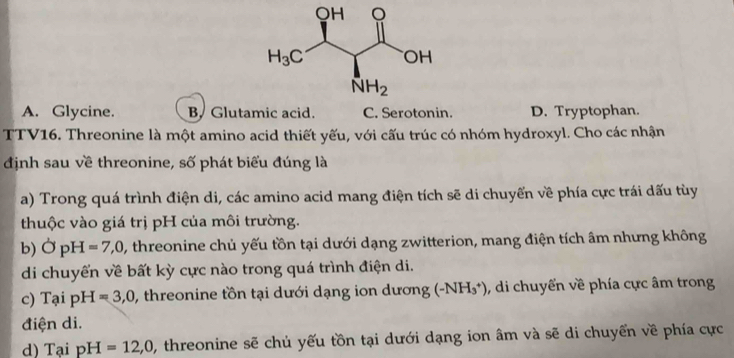 A. Glycine. B. Glutamic acid. C. Serotonin. D. Tryptophan.
TTV16. Threonine là một amino acid thiết yếu, với cấu trúc có nhóm hydroxyl. Cho các nhận
định sau về threonine, số phát biểu đúng là
a) Trong quá trình điện di, các amino acid mang điện tích sẽ di chuyển về phía cực trái dấu tùy
thuộc vào giá trị pH của môi trường.
b) OpH=7,0, , threonine chủ yếu tồn tại dưới dạng zwitterion, mang điện tích âm nhưng không
di chuyển về bất kỳ cực nào trong quá trình điện di.
c) Tại pH =3,0 0, threonine tồn tại dưới dạng ion dương (-NH_3^+) , di chuyển về phía cực âm trong
điện di.
d) Tại pH=12,0 , threonine sẽ chủ yếu tồn tại dưới dạng ion âm và sẽ di chuyển về phía cực