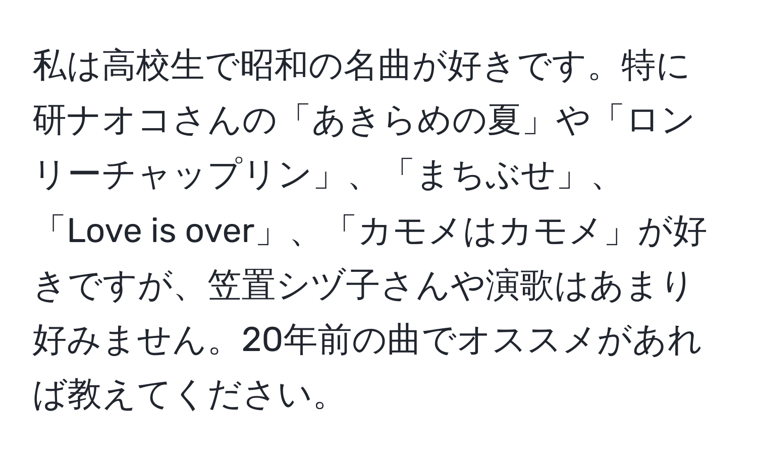 私は高校生で昭和の名曲が好きです。特に研ナオコさんの「あきらめの夏」や「ロンリーチャップリン」、「まちぶせ」、「Love is over」、「カモメはカモメ」が好きですが、笠置シヅ子さんや演歌はあまり好みません。20年前の曲でオススメがあれば教えてください。