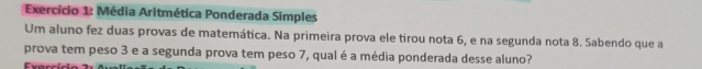 Exercício 1: Média Aritmética Ponderada Simples 
Um aluno fez duas provas de matemática. Na primeira prova ele tirou nota 6, e na segunda nota 8. Sabendo que a 
prova tem peso 3 e a segunda prova tem peso 7, qual é a média ponderada desse aluno?