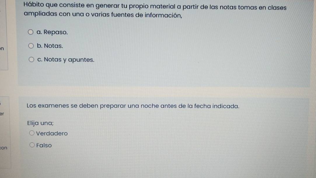 Hábito que consiste en generar tu propio material a partir de las notas tomas en clases
ampliadas con una o varias fuentes de información,
a. Repaso.
n
b. Notas.
c. Notas y apuntes.
Los examenes se deben preparar una noche antes de la fecha indicada.
er
Elija una;
Verdadero
con Falso