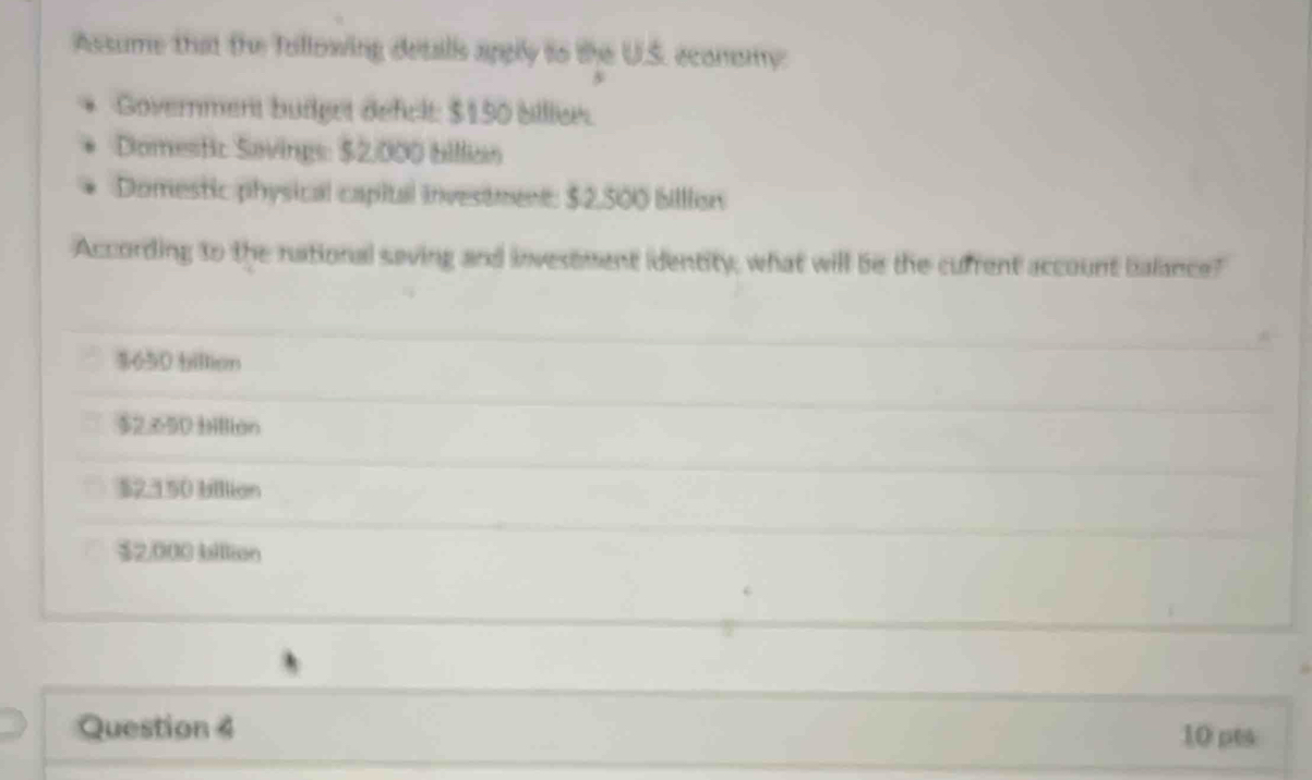 Assume that the Tollowing detalls apgly to the U.S. ecomomy
Government budget defclt: $150 biliee.
Domestic Savings: $2,000 billian
Domestic physical capital investment: $2,500 billion
According to the national saving and invesement identity, what will be the cufrent account balance?
$650 billion
$2.650 Hilion
$2.150 billian
$2,000 blltion
Question 4 10 pts