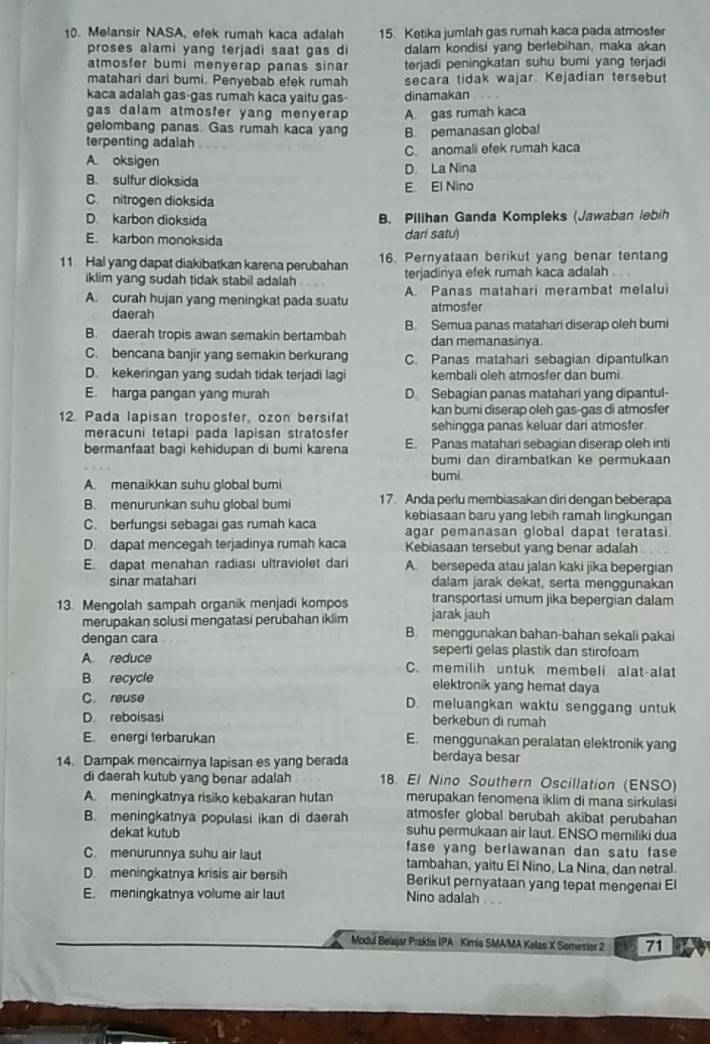 Melansir NASA, efek rumah kaca adalah 15. Ketika jumlah gas rumah kaca pada atmosfer
proses alami yang terjadi saat gas di dalam kondisi yang berlebihan, maka akan
atmosfer bumi menyerap panas sinar terjadi peningkatan suhu bumi yang terjadi
matahari dari bumi. Penyebab efek rumah secara tidak wajar. Kejadian tersebut
kaca adalah gas-gas rumah kaca yaitu gas- dinamakan
gas dalam atmosfer yang menyerap 
gelombang panas. Gas rumah kaca yang A. gas rumah kaca
terpenting adalah B. pemanasan global
C. anomali efek rumah kaca
A. oksigen D La Nina
B. sulfur dioksida E. El Nino
C nitrogen dioksida
D karbon dioksida B. Pilihan Ganda Kompleks (Jawaban lebih
E. karbon monoksida dari satu)
11 Hal yang dapat diakibatkan karena perubahan 16. Pernyataan berikut yang benar tentang
iklim yang sudah tidak stabil adalah terjadinya efek rumah kaca adalah
A. curah hujan yang meningkat pada suatu A. Panas matahari merambat melalui
daerah atmosfer
B. daerah tropis awan semakin bertambah B. Semua panas matahari diserap oleh bumi
dan memanasinya.
C. bencana banjir yang semakin berkurang C. Panas matahari sebagian dipantulkan
D. kekeringan yang sudah tidak terjadi lagi kembali oleh atmosfer dan bumi
E. harga pangan yang murah D. Sebagian panas matahari yang dipantul-
kan bumi diserap oleh gas-gas di atmosfer
12. Pada lapisan troposfer, ozon bersifat sehingga panas keluar dari atmosfer
meracuni tetapi pada lapisan stratosfer
bermanfaat bagi kehidupan di bumi karena E. Panas matahari sebagian diserap oleh inti
bumi dan dirambatkan ke permukaan
bumi
A. menaikkan suhu global bumi
B. menurunkan suhu global bumi 17. Anda perlu membiasakan dir dengan beberapa
kebiasaan baru yang lebih ramah lingkungan
C. berfungsi sebagai gas rumah kaca agar pemanasan global dapat teratasi
D. dapat mencegah terjadinya rumah kaca Kebiasaan tersebut yang benar adalah
E. dapat menahan radiasi ultraviolet dari A. bersepeda atau jalan kaki jika bepergian
sinar matahar dalam jarak dekat, serta menggunakan
transportasi umum jika bepergian dalam
13. Mengolah sampah organik menjadi kompos jarak jauh
merupakan solusi mengatasi perubahan iklim B. menggunakan bahan-bahan sekali pakai
dengan cara .
seperti gelas plastik dan stirofoam
A. reduce C. memilih untuk membeli alat-alat
B. recycle elektronik yang hemat daya
C. reuse D. meluangkan waktu senggang untuk
D. reboisasi berkebun di rumah
E. energi terbarukan E. menggunakan peralatan elektronik yang
14. Dampak mencairnya lapisan es yang berada berdaya besar
di daerah kutub yang benar adalah 18. El Nino Southern Oscillation (ENSO)
A. meningkatnya risiko kebakaran hutan merupakan fenomena iklim di mana sirkulasi
atmosfer global berubah akibat perubahan
B. meningkatnya populasi ikan di daerah suhu permukaan air laut. ENSO memiliki dua
dekat kutub fase yang berlawanan dan satu fase 
C. menurunnya suhu air laut tambahan, yaitu El Nino, La Nina, dan netral.
D. meningkatnya krisis air bersih Berikut pernyataan yang tepat mengenai El
E. meningkatnya volume air laut Nino adalah . . .
Modul Belajar Praktis IPA Kimia SMA/MA Kelas X Semester 2 71