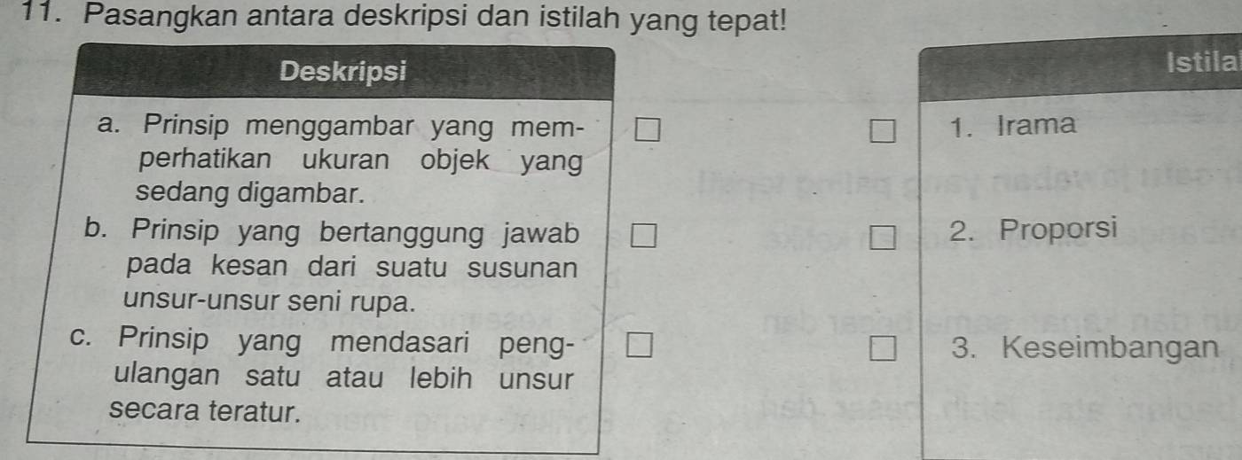 Pasangkan antara deskripsi dan istilah yang tepat!
Deskripsi Istila
a. Prinsip menggambar yang mem - 1. Irama
perhatikan ukuran objek yang
sedang digambar.
b. Prinsip yang bertanggung jawab 2. Proporsi
pada kesan dari suatu susunan
unsur-unsur seni rupa.
c. Prinsip yang mendasari peng- 3. Keseimbangan
ulangan satu atau lebih unsur
secara teratur.