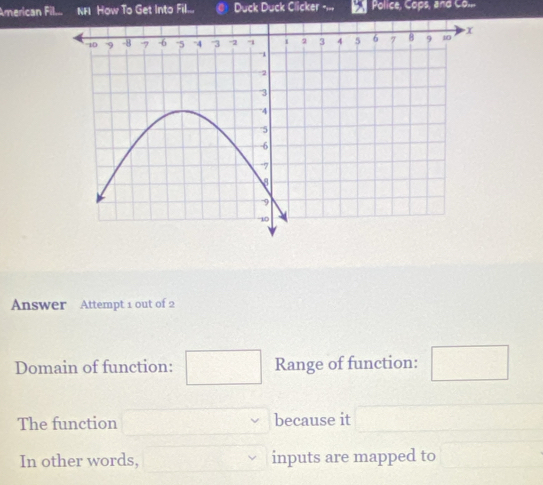 American Fil... NFI How To Get Into Fill... Duck Duck Clicker -,., Police, Cops, and Co... 
Answer Attempt 1 out of 2 
Domain of function: Range of function: 
The function because it 
In other words, inputs are mapped to