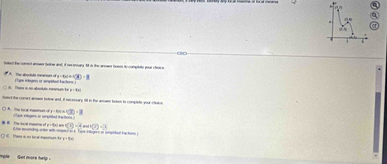 st  entry isy loce msoma of local minama 
Q
a
Select the correct answer below and, if necessary, fill in the answer boxes to complete your choice
A. The absolute minimum of y=f(x)=f(4)=3
(Type integers or simplified fractions )
B. There is no absolute minimum for y=f(x)
Select the correct answer below and, if necessary, fill in the answer boxes to complete your choice
A. The local maxomum of y=f(x) is (overline _ 2)=overline [overline _ 4
(Type integers or simplified fractions )
B. The local maxima of y=f(x) are f(3)=4 and f(2)=3
(Use ascending order with respect to x. Type integers or simplified fractions.)
C. There is no local maximum for y=f(x)
mple Get more help -