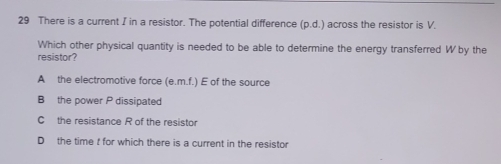 There is a current I in a resistor. The potential difference (p.d.) across the resistor is V.
Which other physical quantity is needed to be able to determine the energy transferred W by the
resistor?
A the electromotive force (e.m.f.) E of the source
B the power P dissipated
C the resistance R of the resistor
D the time t for which there is a current in the resistor