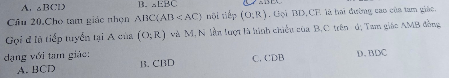 A. △ BCD B. _△ EBC
Câu 20.Cho tam giác nhọn ABC(AB nội tiếp (O;R). Gọi BD,CE là hai đường cao của tam giác.
Gọi d là tiếp tuyến tại A của (O;R) và M, N lần lượt là hình chiếu của B, C trên d; Tam giác AMB đồng
dạng với tam giác:
C. CDB D. BDC
A. BCD
B. CBD