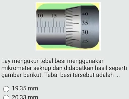 Lay mengukur tebal besi menggunakan
mikrometer sekrup dan didapatkan hasil seperti
gambar berikut. Tebal besi tersebut adalah ...
19,35 mm
20.33 mm