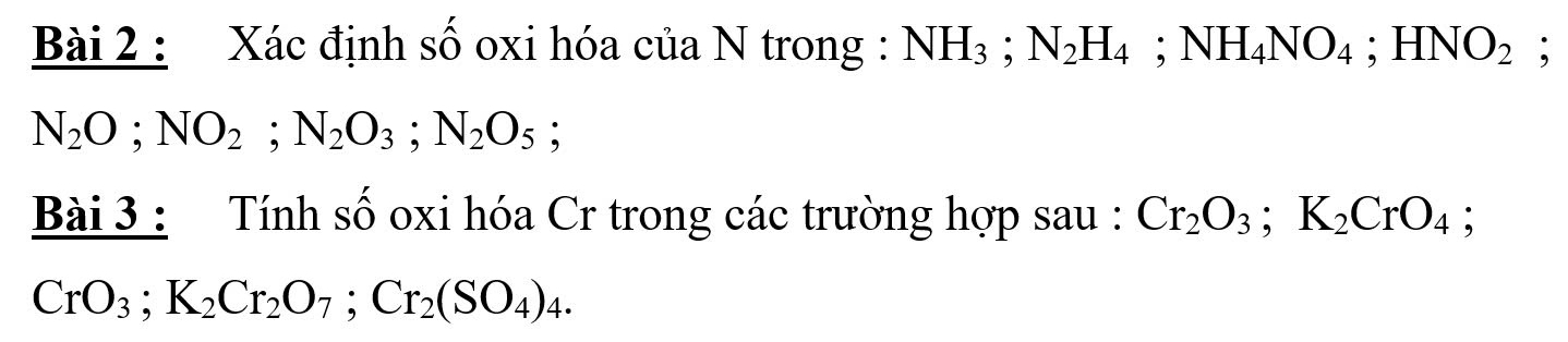 Xác định số oxi hóa của N trong : NH_3; N_2H_4; NH_4NO_4; HNO_2;
N_2O; NO_2; N_2O_3; N_2O_5; 
Bài 3 : Tính số oxi hóa Cr trong các trường hợp sau : Cr_2O_3; K_2CrO_4;
CrO_3; K_2Cr_2O_7; Cr_2(SO_4)_4.