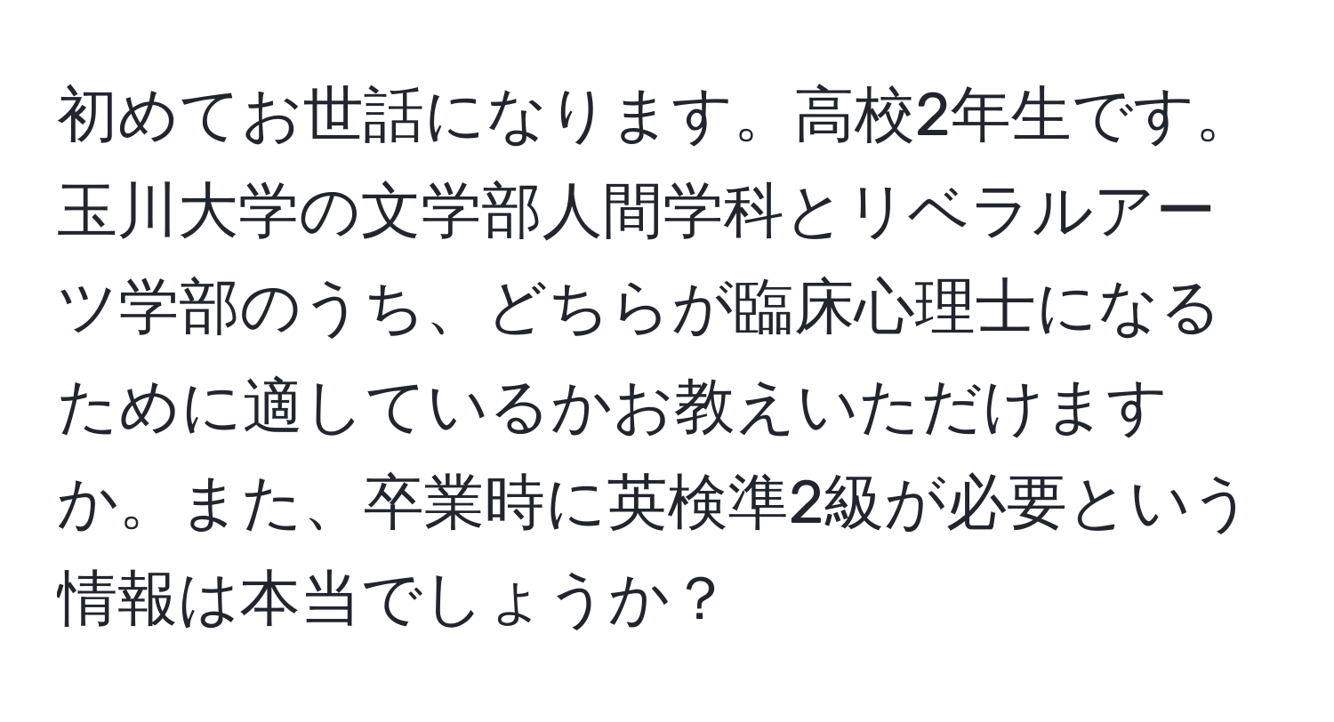 初めてお世話になります。高校2年生です。玉川大学の文学部人間学科とリベラルアーツ学部のうち、どちらが臨床心理士になるために適しているかお教えいただけますか。また、卒業時に英検準2級が必要という情報は本当でしょうか？