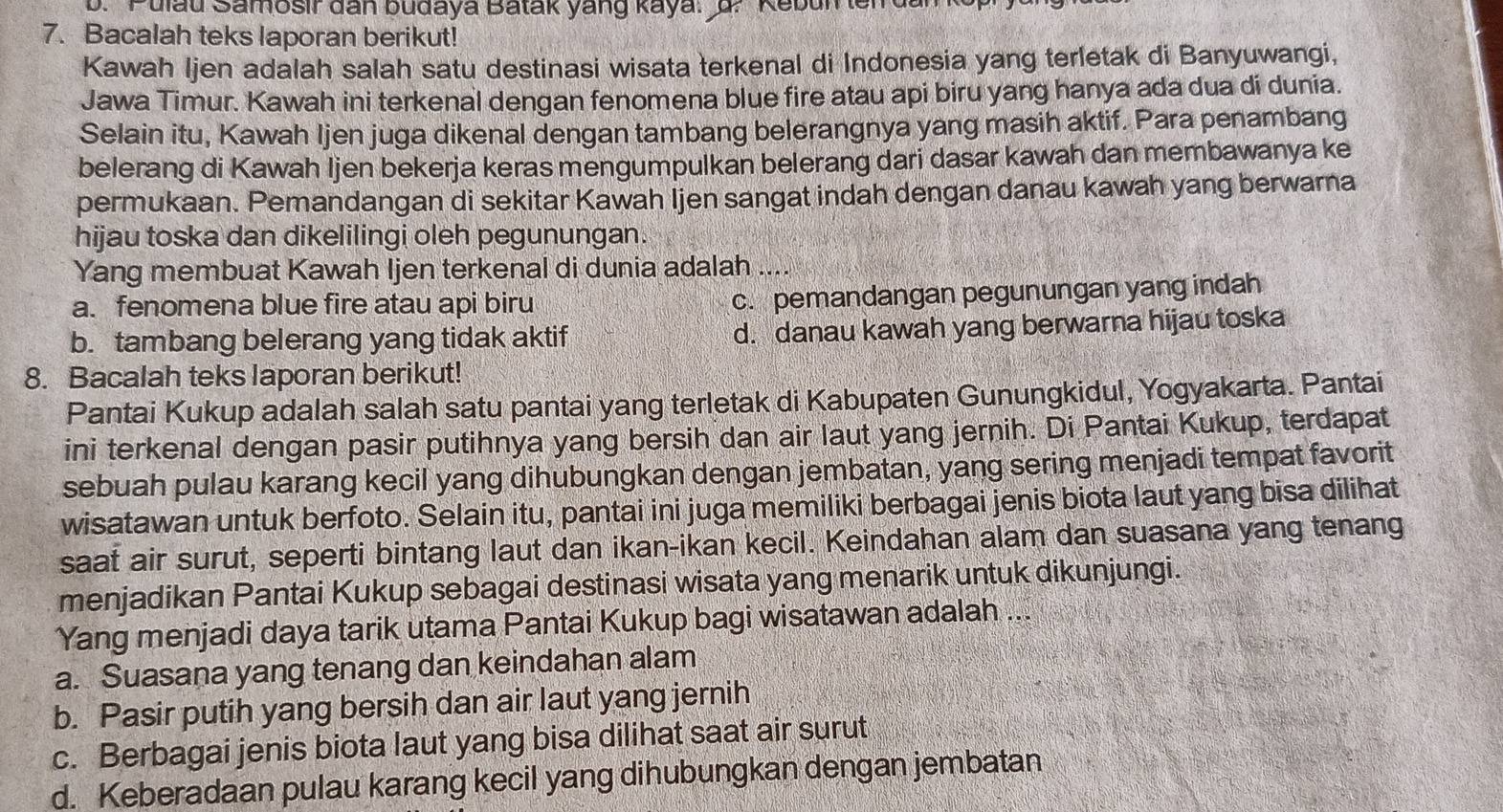 Pulau Samosir dan budaya Batak yang kaya: d. Kebun lerd
7. Bacalah teks laporan berikut!
Kawah Ijen adalah salah satu destinasi wisata terkenal di Indonesia yang terletak di Banyuwangi,
Jawa Timur. Kawah ini terkenal dengan fenomena blue fire atau api biru yang hanya ada dua di dunia.
Selain itu, Kawah Ijen juga dikenal dengan tambang belerangnya yang masih aktif. Para penambang
belerang di Kawah Ijen bekerja keras mengumpulkan belerang dari dasar kawah dan membawanya ke
permukaan. Pemandangan di sekitar Kawah İjen sangat indah dengan danau kawah yang berwarna
hijau toska dan dikelilingi oleh pegunungan.
Yang membuat Kawah Ijen terkenal di dunia adalah
a. fenomena blue fire atau api biru
c. pemandangan pegunungan yang indah
b. tambang belerang yang tidak aktif d. danau kawah yang berwarna hijau toska
8. Bacalah teks laporan berikut!
Pantai Kukup adalah salah satu pantai yang terletak di Kabupaten Gunungkidul, Yogyakarta. Pantai
ini terkenal dengan pasir putihnya yang bersih dan air laut yang jernih. Di Pantai Kukup, terdapat
sebuah pulau karang kecil yang dihubungkan dengan jembatan, yang sering menjadi tempat favorit
wisatawan untuk berfoto. Selain itu, pantai ini juga memiliki berbagai jenis biota laut yang bisa dilihat
saat air surut, seperti bintang laut dan ikan-ikan kecil. Keindahan alam dan suasana yang tenang
menjadikan Pantai Kukup sebagai destinasi wisata yang menarik untuk dikunjungi.
Yang menjadi daya tarik utama Pantai Kukup bagi wisatawan adalah ...
a. Suasana yang tenang dan keindahan alam
b. Pasir putih yang bersih dan air laut yang jernih
c. Berbagai jenis biota laut yang bisa dilihat saat air surut
d. Keberadaan pulau karang kecil yang dihubungkan dengan jembatan