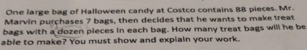 One large bag of Halloween candy at Costco contains 88 pieces. Mr. 
Marvin purchases 7 bags, then decides that he wants to make treat 
bags with a dozen pieces in each bag. How many treat bags will he be 
able to make? You must show and explain your work.