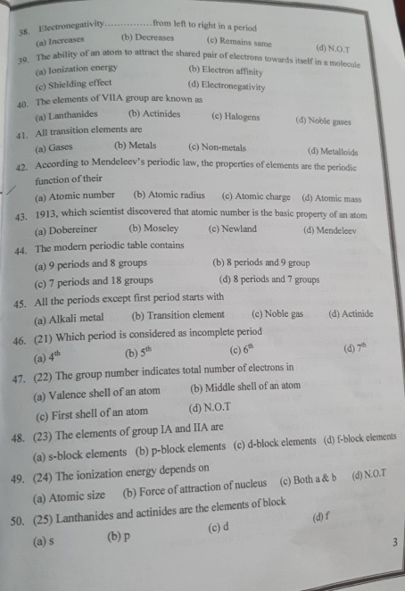 Electronegativity _from left to right in a period
(a) Increases (b) Decreases (c) Remains same
(d) N.O.T
39. The ability of an atom to attract the shared pair of electrons towards itself in a molecule
(a) Ionization energy (b) Electron affinity
(c) Shielding effect (d) Electronegativity
40. The elements of VIIA group are known as
(a) Lanthanides (b) Actinides (c) Halogens (d) Noble gases
41. All transition elements are
(a) Gases (b) Metals (c) Non-metals (d) Metalloids
42. According to Mendeleev’s periodic law, the properties of elements are the periodic
function of their
(a) Atomic number (b) Atomic radius (c) Atomic charge (d) Atomic mass
43. 1913, which scientist discovered that atomic number is the basic property of an atom
(a) Dobereiner (b) Moseley (c) Newland (d) Mendeleev
44. The modern periodic table contains
(a) 9 periods and 8 groups (b) 8 periods and 9 group
(c) 7 periods and 18 groups (d) 8 periods and 7 groups
45. All the periods except first period starts with
(a) Alkali metal (b) Transition element (c) Noble gas (d) Actinide
46. (21) Which period is considered as incomplete period
(a) 4^(th) (b) 5^(th) (c) 6^(th) (d) 7^(th)
47. (22) The group number indicates total number of electrons in
(a) Valence shell of an atom (b) Middle shell of an atom
(c) First shell of an atom (d) N.O.T
48. (23) The elements of group IA and IIA are
(a) s-block elements (b) p-block elements (c) d-block elements (d) f-block elements
49. (24) The ionization energy depends on
(a) Atomic size (b) Force of attraction of nucleus (c) Both a & b (d) N.O.T
50. (25) Lanthanides and actinides are the elements of block
(a) s (b) p (c) d (d)f
3