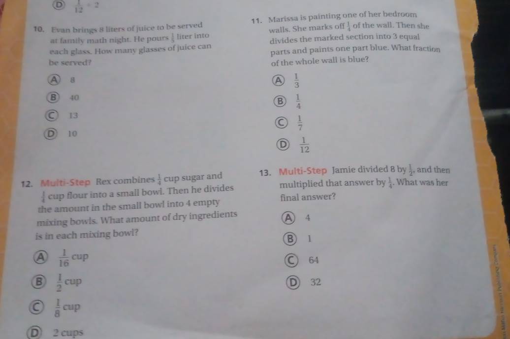 D  1/12 / 2
10. Evan brings 8 liters of juice to be served 11. Marissa is painting one of her bedroom
at family math night. He pours  1/5  liter into walls. She marks off  1/4  of the wall. Then she
divides the marked section into 3 equal
each glass. How many glasses of juice can
parts and paints one part blue. What fraction
be served? of the whole wall is blue?
A s A  1/3 
B 40
B  1/4 
○ 13
C  1/7 
D 10
D  1/12 
12. Multi-Step Rex combines  1/4 cup sugar and 13. Multi-Step Jamie divided 8 by  1/2  , and then
 1/4  cup flour into a small bowl. Then he divides multiplied that answer by  1/4 . What was her
the amount in the small bowl into 4 empty final answer?
mixing bowls. What amount of dry ingredients A 4
is in each mixing bowl? B 1
A  1/16 cup
C) 64
B  1/2 cup D 32
 1/8 cup
D 2 cups