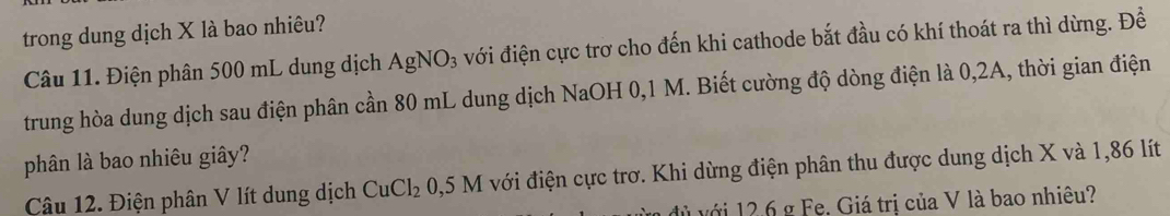 trong dung dịch X là bao nhiêu? 
Câu 11. Điện phân 500 mL dung dịch AgNO_3 với điện cực trơ cho đến khi cathode bắt đầu có khí thoát ra thì dừng. Đề 
trung hòa dung dịch sau điện phân cần 80 mL dung dịch NaOH 0,1 M. Biết cường độ dòng điện là 0,2A, thời gian điện 
phân là bao nhiêu giây? 
Câu 12. Điện phân V lít dung dịch CuCl_2 0,5M với điện cực trơ. Khi dừng điện phân thu được dung dịch X và 1,86 lít
l ủ với 12.6 g Fe. Giá trị của V là bao nhiêu?