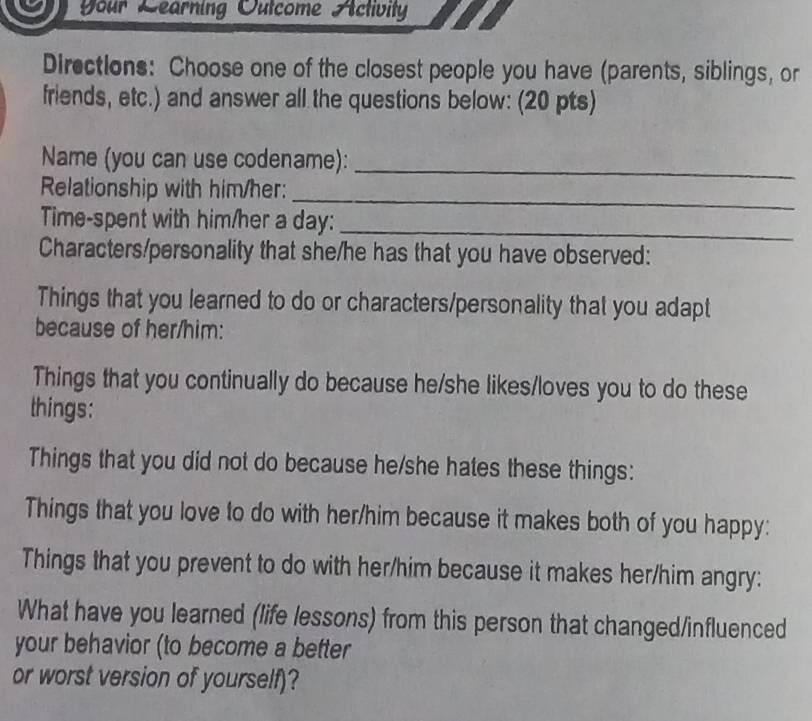 Your Learning Outcome Activity 
Directions: Choose one of the closest people you have (parents, siblings, or 
friends, etc.) and answer all the questions below: (20 pts) 
Name (you can use codename): 
Relationship with him/her: 
_ 
_ 
Time-spent with him/her a day:_ 
Characters/personality that she/he has that you have observed: 
Things that you learned to do or characters/personality that you adapt 
because of her/him: 
Things that you continually do because he/she likes/loves you to do these 
things: 
Things that you did not do because he/she hates these things: 
Things that you love to do with her/him because it makes both of you happy: 
Things that you prevent to do with her/him because it makes her/him angry: 
What have you learned (life lessons) from this person that changed/influenced 
your behavior (to become a better 
or worst version of yourself)?