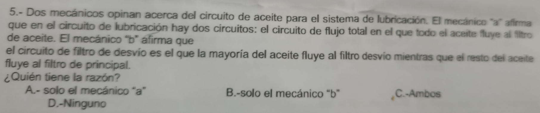 5.- Dos mecánicos opinan acerca del circuito de aceite para el sistema de lubricación. El mecánico ''a'' afirma
que en el circuito de lubricación hay dos circuitos: el circuito de flujo total en el que todo el aceite fluye al filtro
de aceite. El mecánico “b” áfirma que
el circuito de filtro de desvío es el que la mayoría del aceite fluye al filtro desvío mientras que el resto del aceite
fluye al filtro de principal.
¿Quién tiene la razón?
A.- solo el mecánico “ a ” B.-solo el mecánico “ b ” C.-Ambos
D.-Ninguno