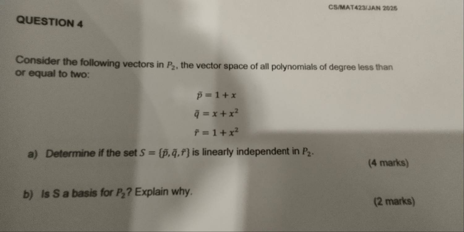 CS/MAT423/JAN 2025 
QUESTION 4 
Consider the following vectors in P_2 , the vector space of all polynomials of degree less than 
or equal to two:
overline p=1+x
overline q=x+x^2
hat r=1+x^2
a) Determine if the set S= overline p,overline q,overline r is linearly independent in P_2. 
(4 marks) 
b) Is S a basis for P_2 ? Explain why. 
(2 marks)